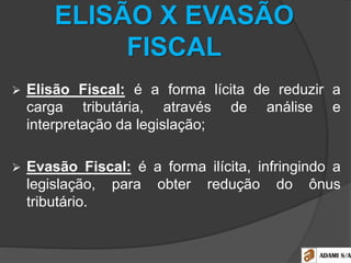 ELISÃO X EVASÃO
FISCAL
 Elisão Fiscal: é a forma lícita de reduzir a
carga tributária, através de análise e
interpretação da legislação;
 Evasão Fiscal: é a forma ilícita, infringindo a
legislação, para obter redução do ônus
tributário.
 
