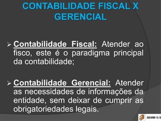CONTABILIDADE FISCAL X
GERENCIAL
 Contabilidade Fiscal: Atender ao
fisco, este é o paradigma principal
da contabilidade;
 Contabilidade Gerencial: Atender
as necessidades de informações da
entidade, sem deixar de cumprir as
obrigatoriedades legais.
 