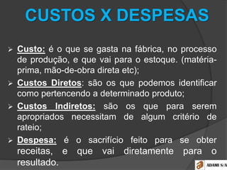 CUSTOS X DESPESAS
 Custo: é o que se gasta na fábrica, no processo
de produção, e que vai para o estoque. (matéria-
prima, mão-de-obra direta etc);
 Custos Diretos: são os que podemos identificar
como pertencendo a determinado produto;
 Custos Indiretos: são os que para serem
apropriados necessitam de algum critério de
rateio;
 Despesa: é o sacrifício feito para se obter
receitas, e que vai diretamente para o
resultado.
 