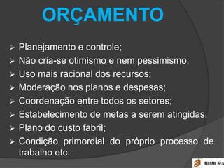 ORÇAMENTO
 Planejamento e controle;
 Não cria-se otimismo e nem pessimismo;
 Uso mais racional dos recursos;
 Moderação nos planos e despesas;
 Coordenação entre todos os setores;
 Estabelecimento de metas a serem atingidas;
 Plano do custo fabril;
 Condição primordial do próprio processo de
trabalho etc.
 