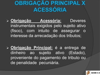 OBRIGAÇÃO PRINCIPAL X
ACESSÓRIA
 Obrigação Acessória: Deveres
instrumentais exigidos pelo sujeito ativo
(fisco), com intuito de assegurar o
interesse da arrecadação dos tributos;
 Obrigação Principal: é a entrega de
dinheiro ao sujeito ativo (Estado),
proveniente do pagamento de tributo ou
de penalidade pecuniária.
 