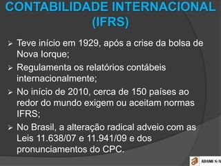 CONTABILIDADE INTERNACIONAL
(IFRS)
 Teve início em 1929, após a crise da bolsa de
Nova Iorque;
 Regulamenta os relatórios contábeis
internacionalmente;
 No início de 2010, cerca de 150 países ao
redor do mundo exigem ou aceitam normas
IFRS;
 No Brasil, a alteração radical adveio com as
Leis 11.638/07 e 11.941/09 e dos
pronunciamentos do CPC.
 