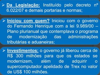  Da Legislação: Instituído pelo decreto nº
6.022/07 e demais portarias e normas;
 Iniciou com quem? Iniciou com o governo
do Fernando Henrique com a lei 9.989/00 –
Plano plurianual que contemplava o programa
de modernização das administrações
tributárias e aduaneiras;
 Investimentos: o governo já liberou cerca de
R$ 300 milhões para que os estados se
modernizem, além de adquirir o
supercomputador apelidado de Trex no valor
de US$ 100 milhões.
 
