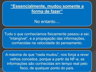 “Essencialmente, mudou somente a
forma de fazer”
No entanto....
Tudo o que conhecíamos fisicamente passou a ser,
“intangível”, e a propagação das informações,
conhecidas na velocidade do pensamento.
A máxima de que “nada mudou”, nos força a rever
velhos conceitos, porque a partir da NF-e, as
informações são conhecidas em tempo real pelo
fisco, de qualquer ponto do país.
 