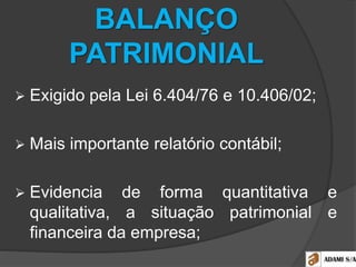 BALANÇO
PATRIMONIAL
 Exigido pela Lei 6.404/76 e 10.406/02;
 Mais importante relatório contábil;
 Evidencia de forma quantitativa e
qualitativa, a situação patrimonial e
financeira da empresa;
 