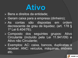 Ativo
 Bens e direitos da entidade;
 Geram caixa para a empresa (dinheiro);
 As contas são dispostas em ordem
decrescente de grau de liquidez. (art. 178 §
1º Lei 6.404/76);
 Composto dos seguintes grupos: Ativo
Circulante (incluído pela Lei 11.941/09) e
Ativo não Circulante;
 Exemplos: AC: caixa, bancos, duplicatas a
receber. ANC: veículos, máquinas, imóveis
etc.
 