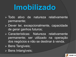 Imobilizado
 Todo ativo de natureza relativamente
permanente;
 Dever ter, excepcionalmente, capacidade
de gerar ganhos futuros;
 Características: Natureza relativamente
permanente; ser utilizado na operação
dos negócios e não se destinar à venda.
 Bens Tangíveis;
 Bens Intangíveis;
 