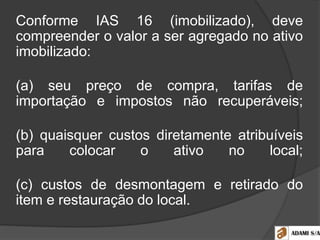 Conforme IAS 16 (imobilizado), deve
compreender o valor a ser agregado no ativo
imobilizado:
(a) seu preço de compra, tarifas de
importação e impostos não recuperáveis;
(b) quaisquer custos diretamente atribuíveis
para colocar o ativo no local;
(c) custos de desmontagem e retirado do
item e restauração do local.
 