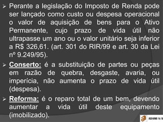  Perante a legislação do Imposto de Renda pode
ser lançado como custo ou despesa operacional
o valor de aquisição de bens para o Ativo
Permanente, cujo prazo de vida útil não
ultrapasse um ano ou o valor unitário seja inferior
a R$ 326,61. (art. 301 do RIR/99 e art. 30 da Lei
nº 9.249/95).
 Conserto: é a substituição de partes ou peças
em razão de quebra, desgaste, avaria, ou
imperícia, não aumenta o prazo de vida útil
(despesa).
 Reforma: é o reparo total de um bem, devendo
aumentar a vida útil deste equipamento
(imobilizado).
 