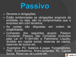 Passivo
 Deveres e obrigações;
 Estão evidenciadas as obrigações exigíveis da
entidade, ou seja, são os compromissos que a
empresa tem com terceiros;
 As contas são dispostas em ordem de
exigibilidade;
 Composto dos seguintes grupos: Passivo
Circulante; Passivo não Circulante (incluídos
pela Lei nº 11.941/09) e Patrimônio Líquido,
dividido em capital social, reservas de capital,
reservas de lucros etc.
 Exemplos: PC: Salários à pagar, Fornecedores.
PNC: Empréstimos, financiamentos. PL: Capital
Social, Reservas de Lucros etc.
 