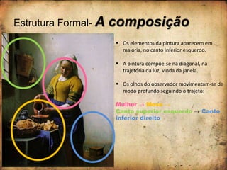 Estrutura Formal- A composição
 Os elementos da pintura aparecem em
maioria, no canto inferior esquerdo.
 A pintura compõe-se na diagonal, na
trajetória da luz, vinda da janela.
 Os olhos do observador movimentam-se de
modo profundo seguindo o trajeto:
Mulher  Mesa 
Canto superior esquerdo  Canto
inferior direito
 
