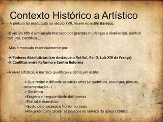 Contexto Histórico a Artístico
- A pintura foi executada no século XVII, insere no estilo Barroco.
-O século XVII é um século marcado por grandes mudanças a nível social, político
cultural, cientifico…
-Mas é marcado essencialmente por:
 Poderes Absolutistas (em destaque o Rei-Sol, Rei D. Luís XIV de França)
 Conflitos entre Reforma e Contra Reforma
-A nível artístico, o Barroco qualifica-se como um estilo:
> Que reúne e difunde as várias artes (arquitetura, escultura, pintura,
ornamentação…)
> Dinâmico
>Exagero e irregularidade das formas
>Teatral e dramático
>Gosto pelo excesso e horror ao vazio
>Foi usado para cativar as pessoas ao serviço da Igreja católica.
 
