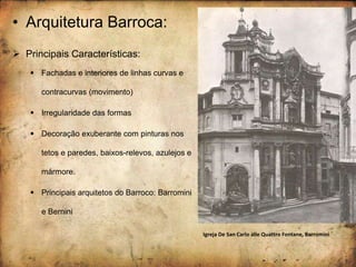 • Arquitetura Barroca:
 Principais Características:
 Fachadas e interiores de linhas curvas e
contracurvas (movimento)
 Irregularidade das formas
 Decoração exuberante com pinturas nos
tetos e paredes, baixos-relevos, azulejos e
mármore.
 Principais arquitetos do Barroco: Barromini
e Bernini
Igreja De San Carlo alle Quattro Fontane, Barromini
 