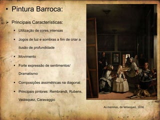 • Pintura Barroca:
 Principais Características:
 Utilização de cores intensas
 Jogos de luz e sombras a fim de criar a
ilusão de profundidade
 Movimento
 Forte expressão de sentimentos/
Dramatismo
 Composições assimétricas na diagonal
 Principais pintores: Rembrandt, Rubens,
Velásquez, Caravaggio
As meninas, de Velasquez, 1656
 