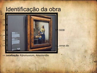 Identificação da obra
 Título da obra: “A Leiteira”
 Autor: Johannes Vermeer
 Data da execução: estima-se que foi entre 1657-1658
 Dimensões: 45,5 x 41cm
 Técnica: óleo sobre tela
 Tema: pintura de género (interiores domésticos, cenas do
quotidiano)
 Localização: Rijksmuseum, Amesterdão
 