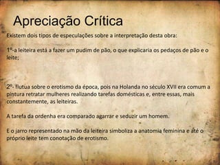 Apreciação Crítica
Existem dois tipos de especulações sobre a interpretação desta obra:
1º-a leiteira está a fazer um pudim de pão, o que explicaria os pedaços de pão e o
leite;
2º- flutua sobre o erotismo da época, pois na Holanda no século XVII era comum a
pintura retratar mulheres realizando tarefas domésticas e, entre essas, mais
constantemente, as leiteiras.
A tarefa da ordenha era comparado agarrar e seduzir um homem.
E o jarro representado na mão da leiteira simboliza a anatomia feminina e até o
próprio leite tem conotação de erotismo.
 