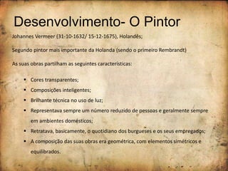 Desenvolvimento- O Pintor
Johannes Vermeer (31-10-1632/ 15-12-1675), Holandês;
Segundo pintor mais importante da Holanda (sendo o primeiro Rembrandt)
As suas obras partilham as seguintes características:
 Cores transparentes;
 Composições inteligentes;
 Brilhante técnica no uso de luz;
 Representava sempre um número reduzido de pessoas e geralmente sempre
em ambientes domésticos;
 Retratava, basicamente, o quotidiano dos burgueses e os seus empregados;
 A composição das suas obras era geométrica, com elementos simétricos e
equilibrados.
 