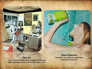 Pop art
O que é que faz exatamente os lugares de hoje tão
diferentes, tão atrativos?, Richard Hamilton, 1956.
Hiper Realismo
“Sexy Leite” da autoria do pintor hiper-
realista Denis Peterson
 