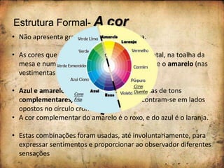 Estrutura Formal- A cor
• Não apresenta grande variação cromática.
• As cores que se destacam são o azul (no avental, na toalha da
mesa e num pano que se encontra sobre ela) e o amarelo (nas
vestimentas da senhora)
• Azul e amarelo, são cores que estão próximas de tons
complementares/contrastantes, pois encontram-se em lados
opostos no círculo cromático.
• A cor complementar do amarelo é o roxo, e do azul é o laranja.
• Estas combinações foram usadas, até involuntariamente, para
expressar sentimentos e proporcionar ao observador diferentes
sensações
 