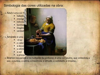 Simbologia das cores utilizadas na obra:
 Azul é uma cor fria (a mais fria das cores frias) e, simboliza:
 Sabedoria
 Inteligência
 Infinito
 Sonhos
 Elegância
 verdade…
 Amarelo é uma cor quente que simboliza:
 A luz
 o calor
 a descontração
 o otimismo, a alegria
 o sol
 a prosperidade…
 Branco (na parede e no turbante da senhora), é uma cor neutra, que simboliza: a
paz, a pureza, a calma, a inocência, a virtude, a castidade, a limpeza…
 