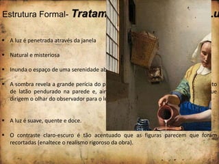 Estrutura Formal- Tratamentos Plásticos da Lu
 A luz é penetrada através da janela
 Natural e misteriosa
 Inunda o espaço de uma serenidade absorvente.
 A sombra revela a grande perícia do pintor, constatamos isso na sombra do objeto
de latão pendurado na parede e, ainda nos antebraços pálidos da leiteira, que
dirigem o olhar do observador para o leite a ser derramado.
 A luz é suave, quente e doce.
 O contraste claro-escuro é tão acentuado que as figuras parecem que foram
recortadas (enaltece o realismo rigoroso da obra).
 