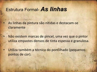Estrutura Formal- As linhas
• As linhas da pintura são nítidas e destacam-se
claramente
• Não existem marcas de pincel, uma vez que o pintor
utiliza empastes densos de tinta espessa e granulosa.
• Utiliza também a técnica do pontilhado (pequenos
pontos de cor).
 