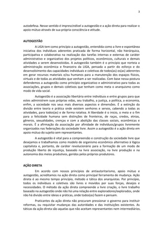 3
autodefesa. Nesse sentido é imprescindível a autogestão e a ação direta para realizar o
apoio mútuo através de sua própria consciência e atitude.
AUTOGESTÃO
A LIGA tem como princípio a autogestão, entendida como a livre e espontânea
iniciativa dos indivíduos aderentes praticada de forma horizontal, não hierárquica,
participativa e colaborativa na realização das tarefas internas e externas de caráter
administrativo e organizativo dos projetos políticos, econômicos, culturais e demais
atividades a serem desenvolvidas. A autogestão também é o princípio que norteia a
administração econômica e financeira da LIGA, pensada a partir do esforço e do
desenvolvimento das capacidades individuais e coletivas de todos(as) os(as) aderentes
em gerar recursos materiais e/ou humanos para a manutenção dos espaços físicos,
virtuais e de todas as atividades que venham a ser realizadas. Com base nessa postura
defendemos a autogestão como princípio organizativo e administrativo para todas as
associações, grupos e demais coletivos que tenham como meta o anarquismo como
modo de vida social.
Autogestão é a associação libertária entre indivíduos e entre grupos para que
estes administrem suas próprias vidas, seu trabalho, a justiça, a política, a economia,
enfim, a sociedade nos seus mais diversos aspectos e dimensões. É a extinção da
divisão entre teoria e prática onde existem senhores e servos, cabendo a todas as
atividades, para todos(as) e de forma rotativa. A liberdade é o inicio, o meio e o fim
para a felicidade humana sem distinções de fronteiras, de raças, credos, etnias,
gêneros, sexualidades, crenças e com a abolição das classes sociais, econômicas e
morais. É a afirmação da associação por afinidade de indivíduos/grupos livremente
organizados nas federações da sociedade livre. Assim a autogestão é a ação direta em
apoio mútuo do sujeito sem representantes.
A autogestão é vital para a compreensão e construção da sociedade livre que
desejamos e trabalhamos como modelo de organismo econômico alternativo à lógica
capitalista e, portanto, de caráter revolucionário para a formação de um modo de
produção liberto de injustiça, baseado na livre associação, na livre produção e na
autonomia dos meios produtivos, geridos pelos próprios produtores.
AÇÃO DIRETA
Em acordo com nossos princípios de antiautoritarismo, apoio mútuo e
autogestão, acreditamos na ação direta como principal ferramenta de mudança. Ação
direta é ao mesmo tempo princípio, método e tática dos anarquistas. Por princípio,
todos os indivíduos e coletivos são livres e movidos por suas forças, desejos e
necessidades. O método da ação direta compreende a livre criação, o livre trabalho
baseado na autogestão onde não há uma relação entre exploradores/explorados, onde
não há divisão entre ideias e práticas, onde todos(as) fazem e pensam.
Praticantes da ação direta não procuram pressionar o governo para instituir
reformas, ou requisitar mudanças das autoridades e das instituições existentes. As
táticas da ação direta são aquelas que não aceitam representantes nem intermediários.
 
