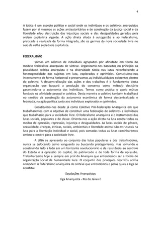 4
A tática é um aspecto político e social onde os indivíduos e os coletivos anarquistas
fazem por si mesmos as ações antiautoritárias e de construção da justiça social e da
liberdade e/ou destruição das injustiças sociais e das desigualdades geradas pela
ordem capitalista vigente. A ação direta aliada à autogestão e ao federalismo,
praticada e realizada de forma integrada, são os germes da nova sociedade livre no
seio da velha sociedade capitalista.
FEDERALISMO
Somos um coletivo de indivíduos agrupados por afinidade em torno do
modelo federalista anarquista de síntese. Organizamo-nos baseados no princípio da
pluralidade teórica anarquista e na diversidade tática nas lutas reconhecendo a
heterogeneidade dos sujeitos em luta, explorados e oprimidos. Constituímo-nos
internamente de forma horizontal e preservamos as individualidades existentes dentro
do coletivo. A descentralização das ações e dos trabalhos é o fundamento desta
organização que buscará a produção do consenso como método decisório
garantindo-se a autonomia dos indivíduos. Temos como prática o apoio mútuo
fundado na afinidade pessoal e coletiva. Desta maneira o coletivo também trabalhará
no sentido da construção da autonomia econômica de forma descentralizada e
federada, na ação política junto aos indivíduos explorados e oprimidos.
Constituímo-nos desde já como Coletivo Pró-Federação Anarquista em que
trabalharemos com o objetivo de constituir uma federação de coletivos e indivíduos
que trabalharão para a sociedade livre. O federalismo anarquista é o instrumento das
lutas sociais, populares e de classe. Orienta-nos a ação direta na luta contra todos os
modos de opressão, repressão, injustiça e desigualdades. As lutas sociais de gênero,
sexualidade, crenças, étnicas, raciais, ambientais e liberdade animal são estruturais na
luta para a libertação individual e social, pois somadas todas as lutas caminharemos
ombro-a-ombro para a sociedade livre.
A LIGA se apresenta ao conjunto das lutas populares e dos trabalhadores,
nunca se colocando como vanguarda ou buscando protagonismo, mas somando e
construindo lado a lado em um horizonte revolucionário e de resistência ao controle
do Estado e à opressão do capital, do patriarcado e de toda forma de opressão.
Trabalharemos hoje e sempre em prol da Anarquia que entendemos ser a forma de
organização social da humanidade livre. O conjunto dos princípios descritos acima
compõem o federalismo anarquista de síntese que entendemos e pelos quais a Liga se
constitui.
Saudações Anarquistas
Liga Anarquista - Rio de Janeiro
 