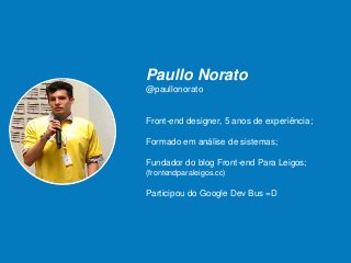 Paullo Norato
@paullonorato
Front-end designer, 5 anos de experiência;
Formado em análise de sistemas;
Fundador do blog Front-end Para Leigos;
(frontendparaleigos.cc)
Participou do Google Dev Bus =D
 
