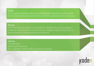 Visão
Ser reconhecida pelo mercado como referência de competência, conhecimento
técnico e prover soluções para facilitar os processos organizacionais e de pessoas.
Missão
Prover soluções tecnológicas com excelência, utilizando recursos tecnológicos
modernos, vasta experiência e conhecimento, visando sempre o melhor para os
nossos clientes e o crescimento de nossa Empresa.
Valores
Transparência;
Valorização de pessoas;
Foco, agilidade e objetividade nas soluções prestadas.
 