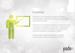 A Koden provê tecnologia para viabilizar projetos e
demandas para as agências e empresas especializadas
na área de E-learning.
Contamos com Frameworks próprios de desenvolvimento,
o que tornam os projetos mais enxutos, customizáveis e
compatíveis com diversas plataformas e dispositivos,
dentre eles desktops, smartphones e tablets.
Atuamos tanto no desenvolvimento de soluções
em Flash (AS2, AS3) e principalmente HTML 5.
E-Learning
 