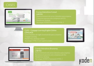 Cursos Interativos Consul
LAB SSJ
Desenvolvimento de cursos interativo para empresa
Consul em parceria com a empresa Lab SSJ.
Plataforma: Desktop
Tecnologia: KODEN Framework HTML 5
CLEO - Cengage Learning English Online
CENGAGE
Curso interativo de inglês desenvolvido para a empresa
Cengage Learning.
Plataformas: Desktop e tablet.
Tecnologia: HTML 5 com suporte a áudio.
Cursos Interativos Brastemp
LAB SSJ
Desenvolvimento de cursos interativo para empresa
Brastemp em parceria com a empresa Lab SSJ.
Plataforma: Desktop
Tecnologia: KODEN Framework HTML 5
CASES
 