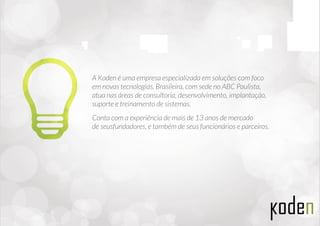 A Koden é uma empresa especializada em soluções com foco
em novas tecnologias. Brasileira, com sede no ABC Paulista,
atua nas áreas de consultoria, desenvolvimento, implantação,
suporte e treinamento de sistemas.
Conta com a experiência de mais de 13 anos de mercado
de seus fundadores, e também com seus funcionários e parceiros.
 