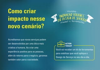 Como criar 
impacto nesse 
novo cenário? 
Workshop 
Você vai receber um kit de ferramentas 
para viabilizar que você aplique o 
Design de Serviço no seu dia-a-dia. 
Acreditamos que novos serviços podem 
ser desenvolvidos por uma ótica mais 
criativa e humana. Ao criar uma 
experiência positiva para as pessoas, 
além do retorno para o negócio, geramos 
também valor para a sociedade. 
ACTION 
TOOLKIT 
 