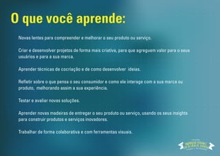 O que você aprende: 
Novas lentes para compreender e melhorar o seu produto ou serviço. 
Criar e desenvolver projetos de forma mais criativa, para que agreguem valor para o seus 
usuários e para a sua marca. 
Aprender técnicas de cocriação e de como desenvolver ideias. 
Reetir sobre o que pensa o seu consumidor e como ele interage com a sua marca ou 
produto, melhorando assim a sua experiência. 
Testar e avaliar novas soluções. 
Aprender novas madeiras de entregar o seu produto ou serviço, usando os seus insights 
para construir produtos e serviços inovadores. 
Trabalhar de forma colaborativa e com ferramentas visuais. 
Workshop 
 