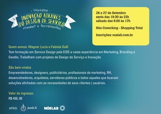 26 e 27 de Setembro 
sexta das 19:30 às 22h 
sábado das 9:00 às 17h 
Nós Coworking - Shopping Total 
Inscrições: noslab.com.br 
Quem somos: Wagner Lucio e Fabíola Galli 
Tem formação em Service Design pela EISE e vasta experiência em Marketing, Branding e 
Gestão. Trabalham com projetos de Design de Serviço e Inovação. 
São bem-vindos 
Empreendedores, designers, publicitários, prossionais de marketing, RH, 
desenvolvedores, arquitetos, servidores públicos e todos aqueles que buscam 
soluções alinhadas com as necessidades de seus clientes | usuários. 
Valor do ingresso: 
R$ 450, 00 
APOIO: 
Workshop 
