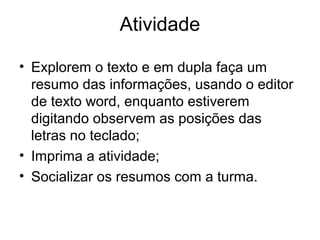 Atividade
• ​Explorem o texto e em dupla faça um
resumo das informações, usando o editor
de texto word, enquanto estiverem
digitando observem as posições das
letras no teclado;
• ​Imprima a atividade;
• Socializar os resumos com a turma.​
 