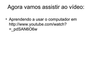 Agora vamos assistir ao vídeo:
• Aprendendo a usar o computador em
http://www.youtube.com/watch?
=_pdSAN6O6w​
 