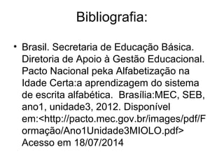Bibliografia:
• Brasil. Secretaria de Educação Básica.
Diretoria de Apoio à Gestão Educacional.
Pacto Nacional peka Alfabetização na
Idade Certa:a aprendizagem do sistema
de escrita alfabética. Brasília:MEC, SEB,
ano1, unidade3, 2012. Disponível
em:<http://pacto.mec.gov.br/images/pdf/F
ormação/Ano1Unidade3MIOLO.pdf>
Acesso em 18/07/2014
 