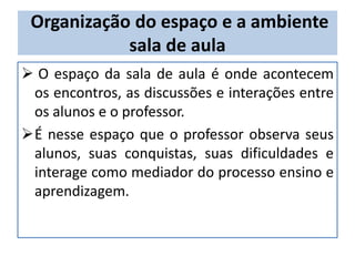 Organização do espaço e a ambiente
sala de aula
 O espaço da sala de aula é onde acontecem
os encontros, as discussões e interações entre
os alunos e o professor.
É nesse espaço que o professor observa seus
alunos, suas conquistas, suas dificuldades e
interage como mediador do processo ensino e
aprendizagem.
 