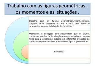 Trabalho com as figuras geométricas ,
os momentos e as situações .
Trabalho com as figuras geométricas.reconhecimento
daquelas mais presentes na nossa vida, bem como o
desenvolvimento da habilidade de classificar.
Momentos e situações que possibilitam que os alunos
construam noções de localização e movimentação no espaço
físico para a orientação espacial em diferentes situações do
cotidiano e que os auxiliem a reconhecer figuras geométricas.
Como????
 