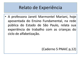 Relato de Experiência
• A professora Janeti Marmontel Mariani, hoje
aposentada do Ensino Fundamental, na rede
pública do Estado de São Paulo, relata sua
experiência de trabalho com as crianças do
ciclo de alfabetização.
(Caderno 5 PNAIC p,12)
 