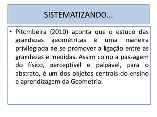 SISTEMATIZANDO...
• Pitombeira (2010) aponta que o estudo das
grandezas geométricas é uma maneira
privilegiada de se promover a ligação entre as
grandezas e medidas. Assim como a passagem
do físico, perceptível e palpável, para o
abstrato, é um dos objetos centrais do ensino
e aprendizagem da Geometria.
 