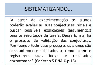 SISTEMATIZANDO...
“A partir da experimentação os alunos
poderão avaliar as suas conjecturas iniciais e
buscar possíveis explicações (argumentos)
para os resultados da tarefa. Dessa forma, há
o processo de validação das conjecturas.
Permeando todo esse processo, os alunos são
constantemente solicitados a comunicarem e
registrarem suas ideias e resultados
encontrados”. (Caderno 5 PNAIC p.15)
 