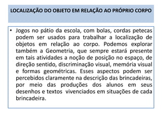 LOCALIZAÇÃO DO OBJETO EM RELAÇÃO AO PRÓPRIO CORPO
• Jogos no pátio da escola, com bolas, cordas petecas
podem ser usados para trabalhar a localização de
objetos em relação ao corpo. Podemos explorar
também a Geometria, que sempre estará presente
em tais atividades a noção de posição no espaço, de
direção sentido, discriminação visual, memória visual
e formas geométricas. Esses aspectos podem ser
percebidos claramente na descrição das brincadeiras,
por meio das produções dos alunos em seus
desenhos e textos vivenciados em situações de cada
brincadeira.
 