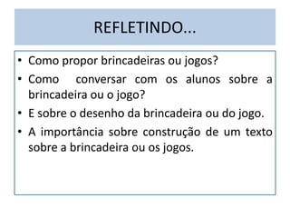 REFLETINDO...
• Como propor brincadeiras ou jogos?
• Como conversar com os alunos sobre a
brincadeira ou o jogo?
• E sobre o desenho da brincadeira ou do jogo.
• A importância sobre construção de um texto
sobre a brincadeira ou os jogos.
 