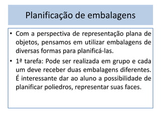Planificação de embalagens
• Com a perspectiva de representação plana de
objetos, pensamos em utilizar embalagens de
diversas formas para planificá-las.
• 1ª tarefa: Pode ser realizada em grupo e cada
um deve receber duas embalagens diferentes.
É interessante dar ao aluno a possibilidade de
planificar poliedros, representar suas faces.
 
