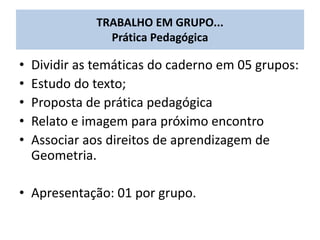 • Dividir as temáticas do caderno em 05 grupos:
• Estudo do texto;
• Proposta de prática pedagógica
• Relato e imagem para próximo encontro
• Associar aos direitos de aprendizagem de
Geometria.
• Apresentação: 01 por grupo.
TRABALHO EM GRUPO...
Prática Pedagógica
 
