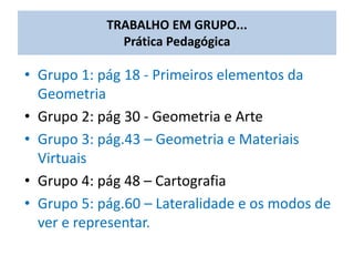 • Grupo 1: pág 18 - Primeiros elementos da
Geometria
• Grupo 2: pág 30 - Geometria e Arte
• Grupo 3: pág.43 – Geometria e Materiais
Virtuais
• Grupo 4: pág 48 – Cartografia
• Grupo 5: pág.60 – Lateralidade e os modos de
ver e representar.
TRABALHO EM GRUPO...
Prática Pedagógica
 