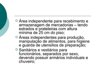  Área independente para recebimento e
armazenagem de mercadorias – tendo
estrados e prateleiras com altura
mínima de 25 cm do piso;
 Áreas independentes para produção,
manipulação de alimentos, para higiene
e guarda de utensílios de preparação;
 Sanitários e vestiários para
funcionários, separados por sexo,
devendo possuir armários individuais e
chuveiro;
 